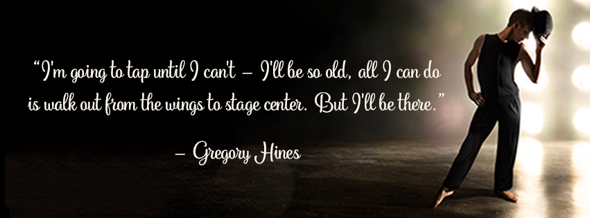 Gregory Hines Quite, I am going to tap until I cannot. I will be so old, all I can do is walk out from the wings to stage center. But I will be there.